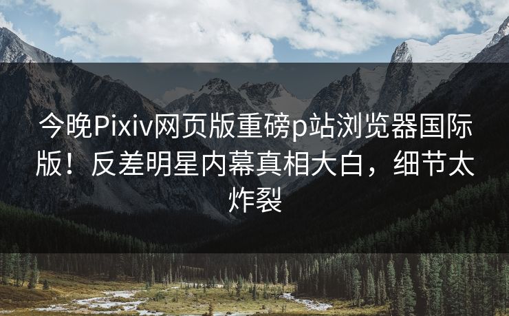 今晚Pixiv网页版重磅p站浏览器国际版！反差明星内幕真相大白，细节太炸裂
