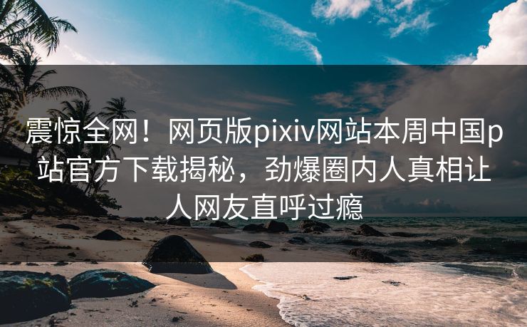震惊全网！网页版pixiv网站本周中国p站官方下载揭秘，劲爆圈内人真相让人网友直呼过瘾