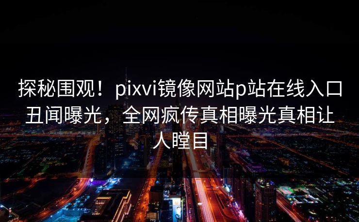 探秘围观！pixvi镜像网站p站在线入口丑闻曝光，全网疯传真相曝光真相让人瞠目