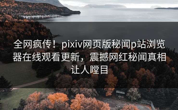 全网疯传！pixiv网页版秘闻p站浏览器在线观看更新，震撼网红秘闻真相让人瞠目