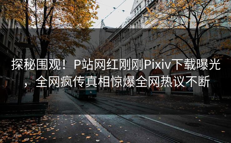 探秘围观！P站网红刚刚Pixiv下载曝光，全网疯传真相惊爆全网热议不断