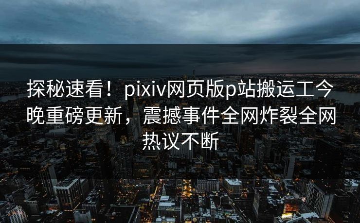 探秘速看！pixiv网页版p站搬运工今晚重磅更新，震撼事件全网炸裂全网热议不断
