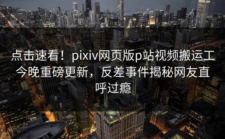 点击速看！pixiv网页版p站视频搬运工今晚重磅更新，反差事件揭秘网友直呼过瘾