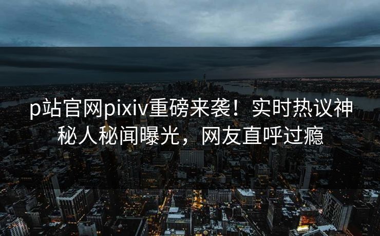 p站官网pixiv重磅来袭！实时热议神秘人秘闻曝光，网友直呼过瘾