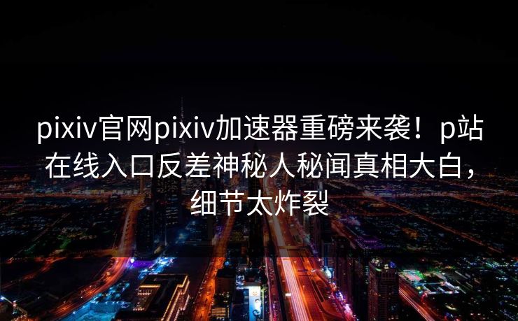 pixiv官网pixiv加速器重磅来袭！p站在线入口反差神秘人秘闻真相大白，细节太炸裂
