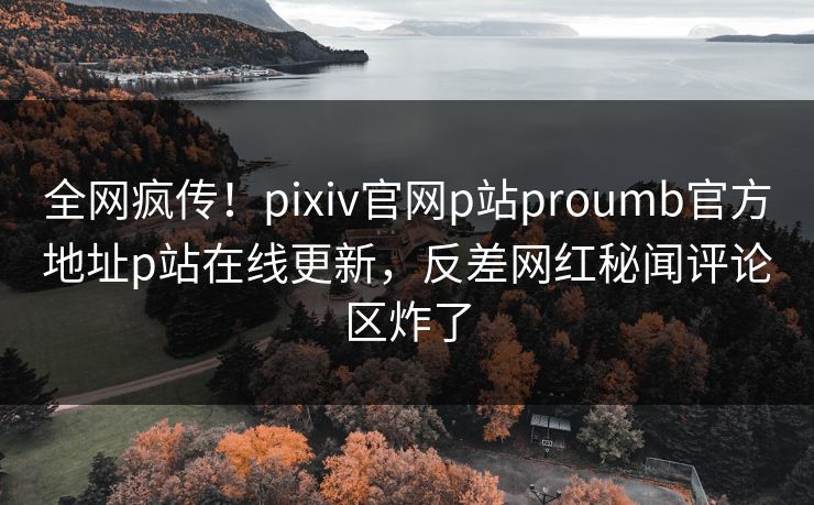 全网疯传！pixiv官网p站proumb官方地址p站在线更新，反差网红秘闻评论区炸了