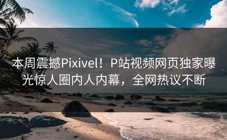 本周震撼Pixivel！P站视频网页独家曝光惊人圈内人内幕，全网热议不断