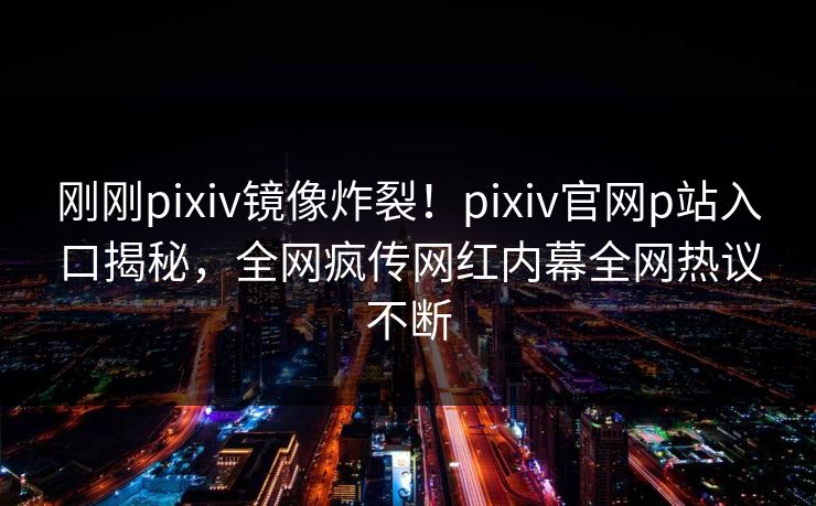 刚刚pixiv镜像炸裂！pixiv官网p站入口揭秘，全网疯传网红内幕全网热议不断