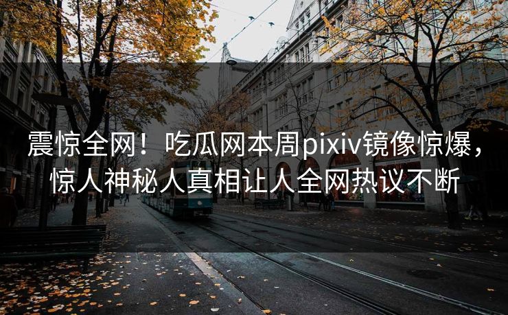 震惊全网！吃瓜网本周pixiv镜像惊爆，惊人神秘人真相让人全网热议不断