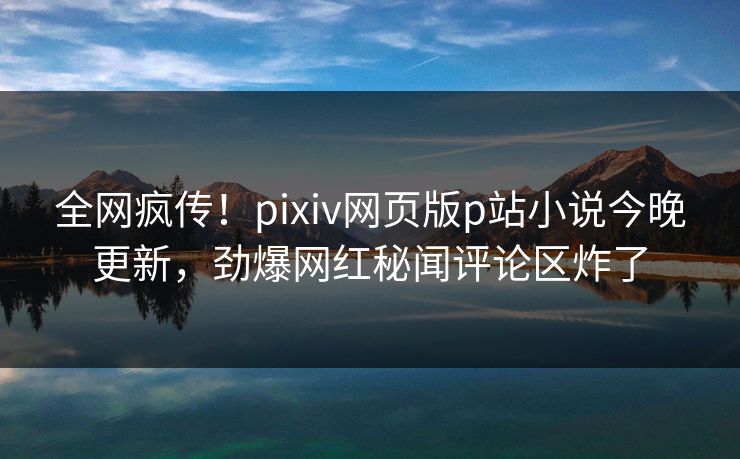 全网疯传！pixiv网页版p站小说今晚更新，劲爆网红秘闻评论区炸了