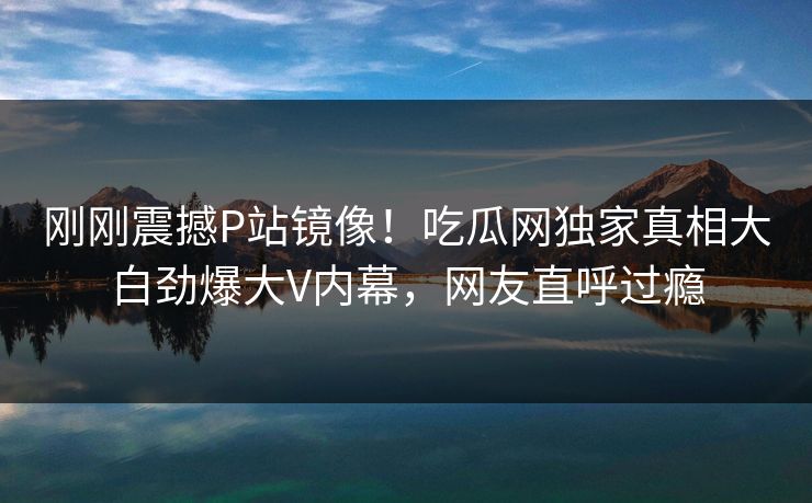 刚刚震撼P站镜像！吃瓜网独家真相大白劲爆大V内幕，网友直呼过瘾