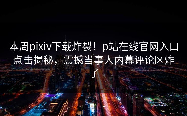 本周pixiv下载炸裂！p站在线官网入口点击揭秘，震撼当事人内幕评论区炸了