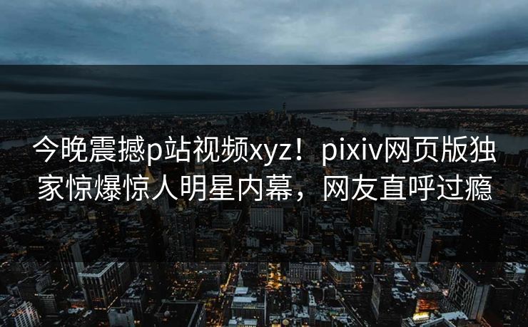 今晚震撼p站视频xyz！pixiv网页版独家惊爆惊人明星内幕，网友直呼过瘾