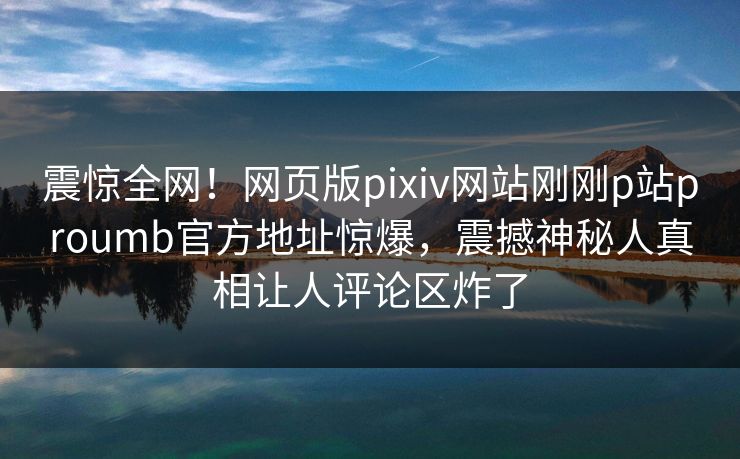 震惊全网！网页版pixiv网站刚刚p站proumb官方地址惊爆，震撼神秘人真相让人评论区炸了