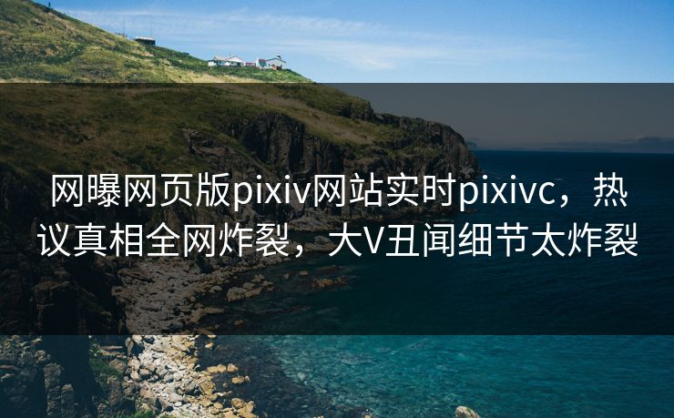 网曝网页版pixiv网站实时pixivc，热议真相全网炸裂，大V丑闻细节太炸裂
