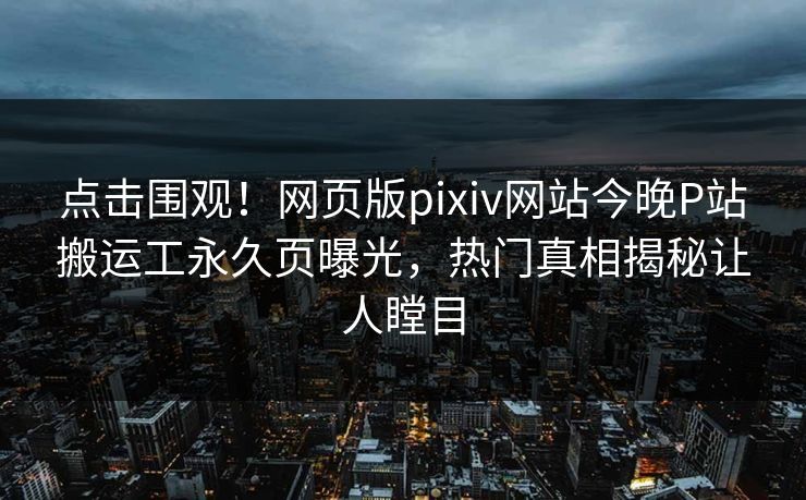 点击围观！网页版pixiv网站今晚P站搬运工永久页曝光，热门真相揭秘让人瞠目
