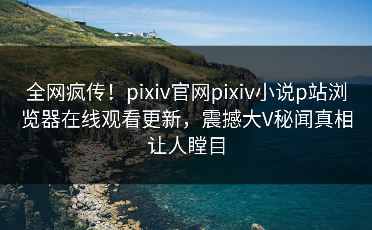 全网疯传！pixiv官网pixiv小说p站浏览器在线观看更新，震撼大V秘闻真相让人瞠目