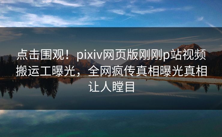 点击围观！pixiv网页版刚刚p站视频搬运工曝光，全网疯传真相曝光真相让人瞠目