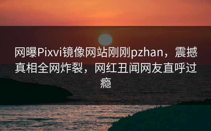 网曝Pixvi镜像网站刚刚pzhan，震撼真相全网炸裂，网红丑闻网友直呼过瘾