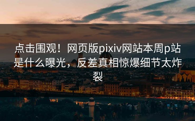 点击围观！网页版pixiv网站本周p站是什么曝光，反差真相惊爆细节太炸裂