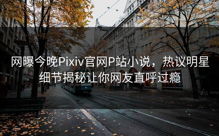 网曝今晚Pixiv官网P站小说，热议明星细节揭秘让你网友直呼过瘾