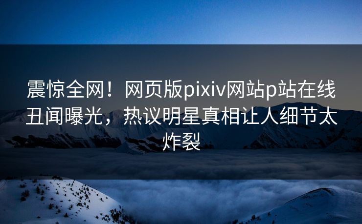 震惊全网！网页版pixiv网站p站在线丑闻曝光，热议明星真相让人细节太炸裂