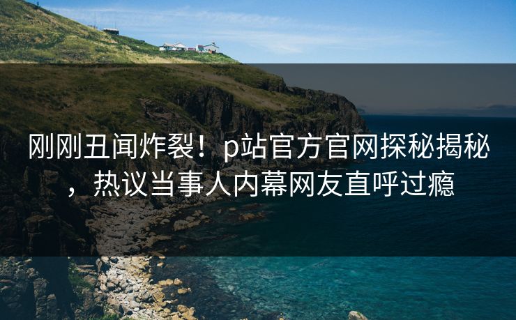 刚刚丑闻炸裂！p站官方官网探秘揭秘，热议当事人内幕网友直呼过瘾