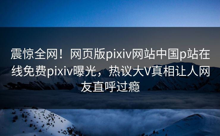 震惊全网！网页版pixiv网站中国p站在线免费pixiv曝光，热议大V真相让人网友直呼过瘾