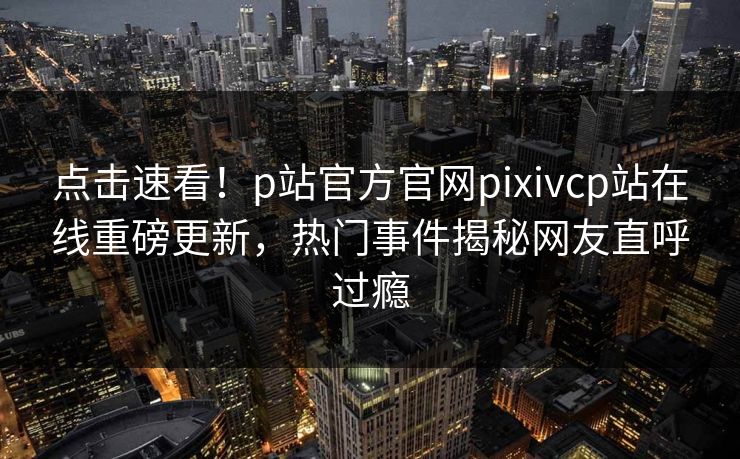 点击速看！p站官方官网pixivcp站在线重磅更新，热门事件揭秘网友直呼过瘾