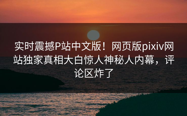 实时震撼P站中文版！网页版pixiv网站独家真相大白惊人神秘人内幕，评论区炸了