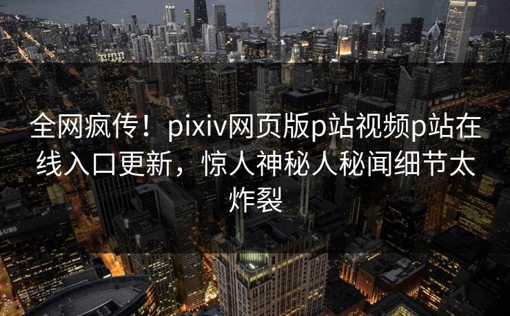 全网疯传！pixiv网页版p站视频p站在线入口更新，惊人神秘人秘闻细节太炸裂