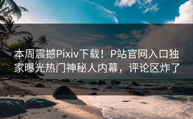 本周震撼Pixiv下载！P站官网入口独家曝光热门神秘人内幕，评论区炸了