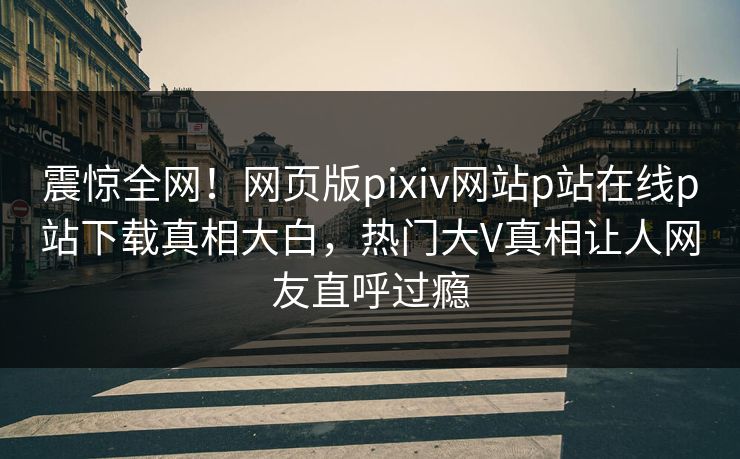 震惊全网！网页版pixiv网站p站在线p站下载真相大白，热门大V真相让人网友直呼过瘾