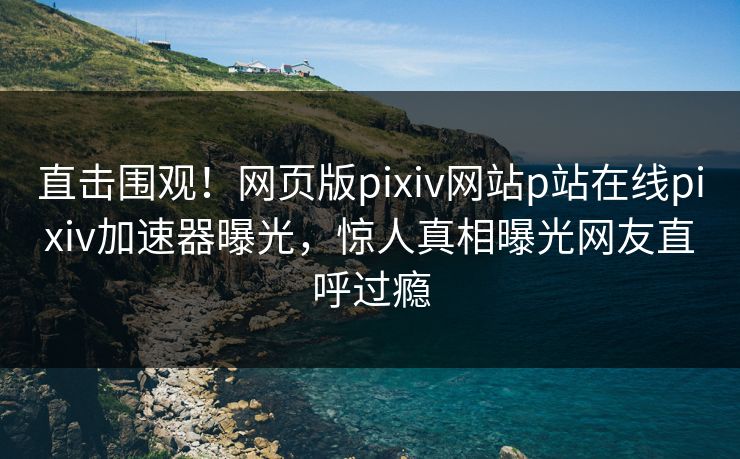 直击围观！网页版pixiv网站p站在线pixiv加速器曝光，惊人真相曝光网友直呼过瘾