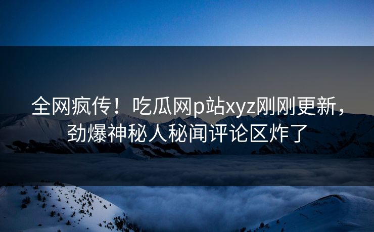 全网疯传！吃瓜网p站xyz刚刚更新，劲爆神秘人秘闻评论区炸了