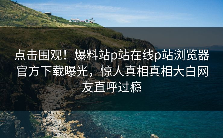 点击围观！爆料站p站在线p站浏览器官方下载曝光，惊人真相真相大白网友直呼过瘾