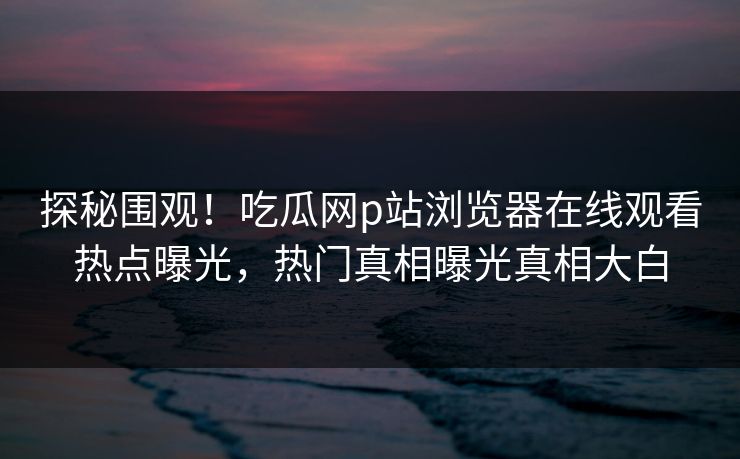 探秘围观！吃瓜网p站浏览器在线观看热点曝光，热门真相曝光真相大白