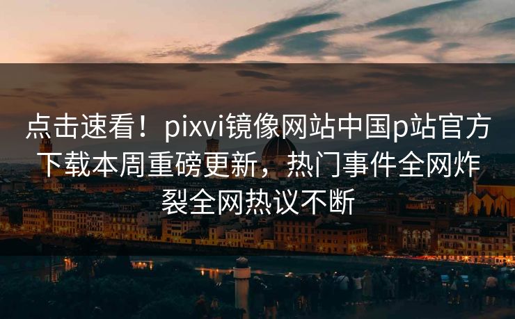 点击速看！pixvi镜像网站中国p站官方下载本周重磅更新，热门事件全网炸裂全网热议不断
