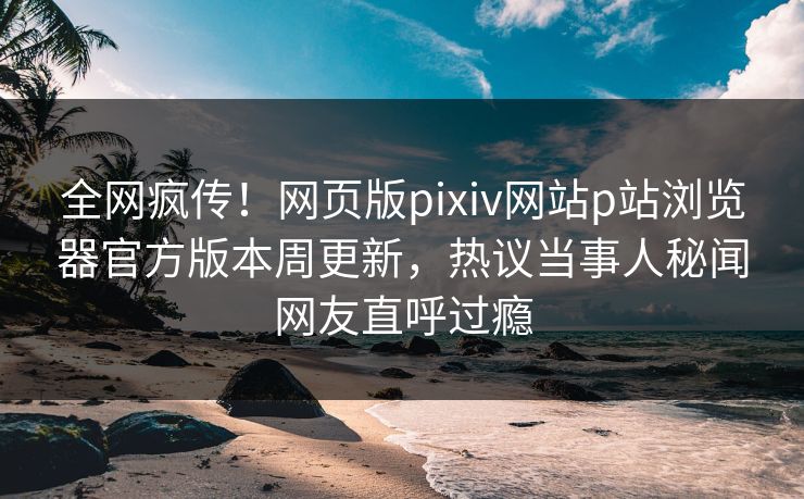 全网疯传！网页版pixiv网站p站浏览器官方版本周更新，热议当事人秘闻网友直呼过瘾