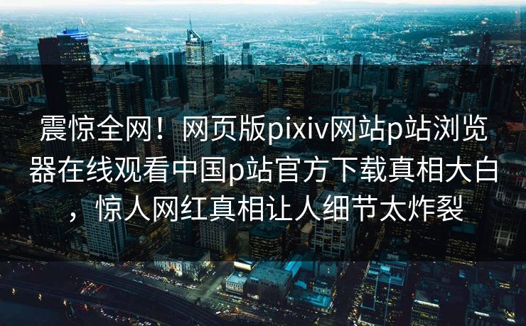 震惊全网！网页版pixiv网站p站浏览器在线观看中国p站官方下载真相大白，惊人网红真相让人细节太炸裂