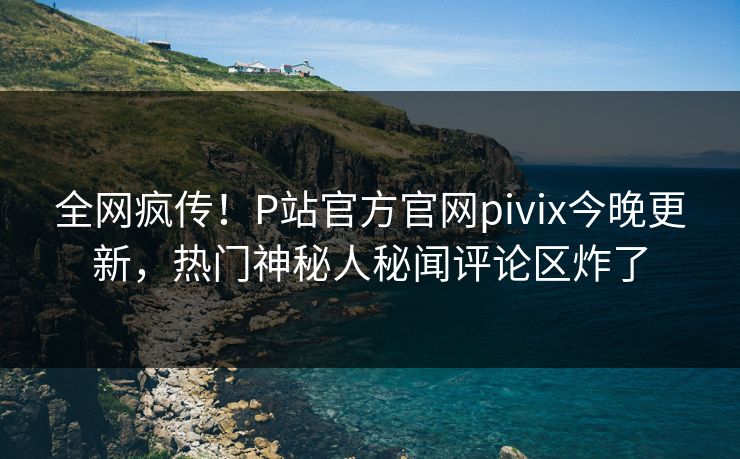 全网疯传！P站官方官网pivix今晚更新，热门神秘人秘闻评论区炸了