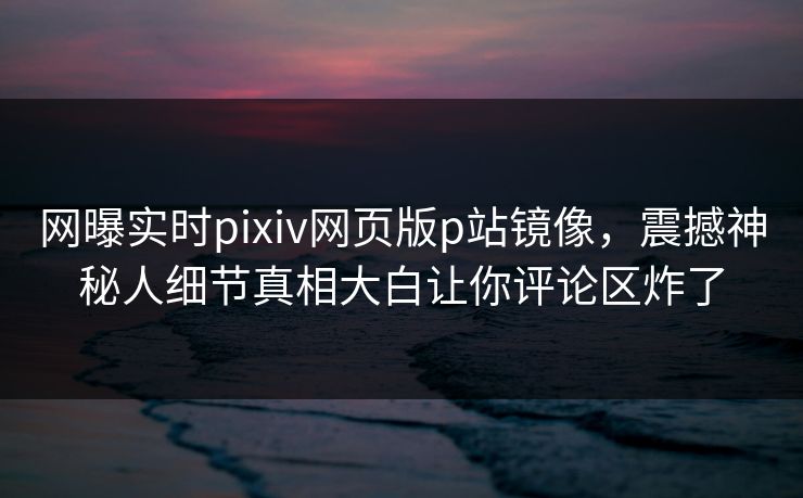 网曝实时pixiv网页版p站镜像，震撼神秘人细节真相大白让你评论区炸了