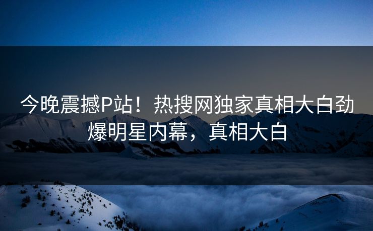 今晚震撼P站！热搜网独家真相大白劲爆明星内幕，真相大白
