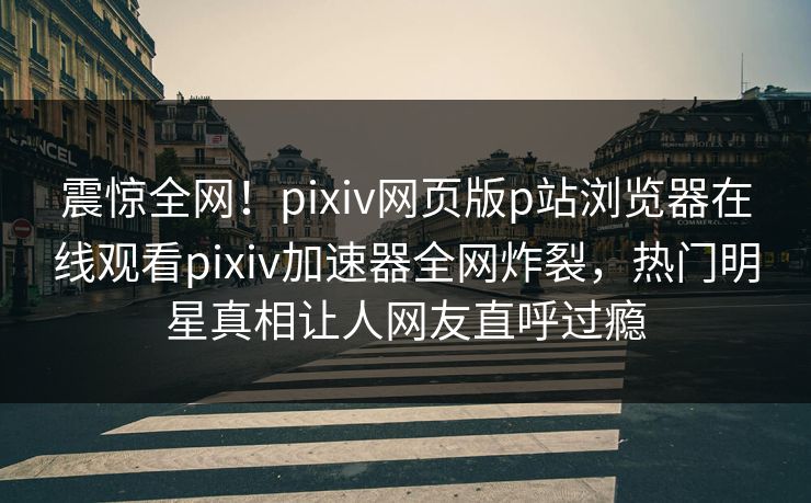震惊全网！pixiv网页版p站浏览器在线观看pixiv加速器全网炸裂，热门明星真相让人网友直呼过瘾