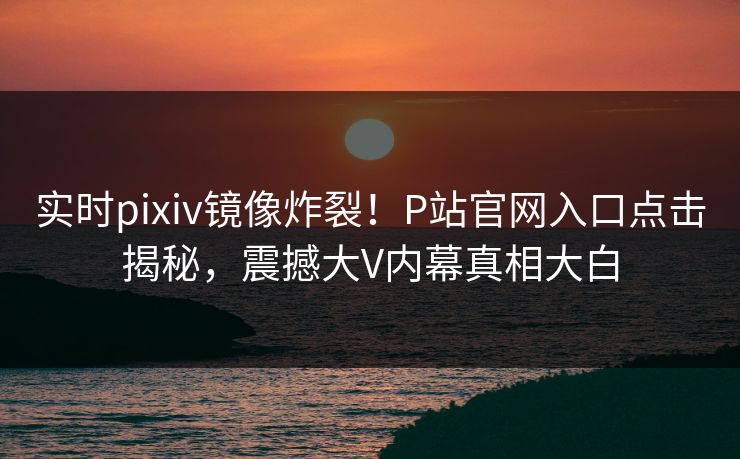 实时pixiv镜像炸裂！P站官网入口点击揭秘，震撼大V内幕真相大白