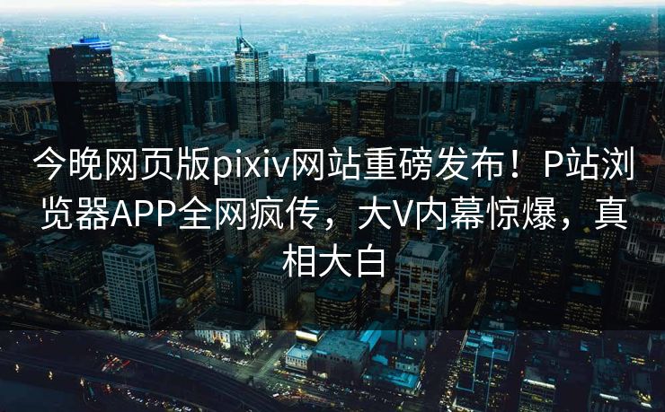 今晚网页版pixiv网站重磅发布！P站浏览器APP全网疯传，大V内幕惊爆，真相大白