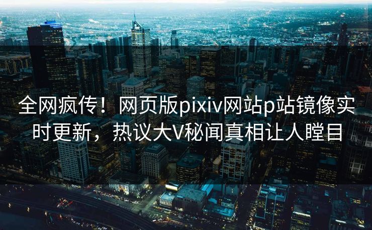 全网疯传！网页版pixiv网站p站镜像实时更新，热议大V秘闻真相让人瞠目