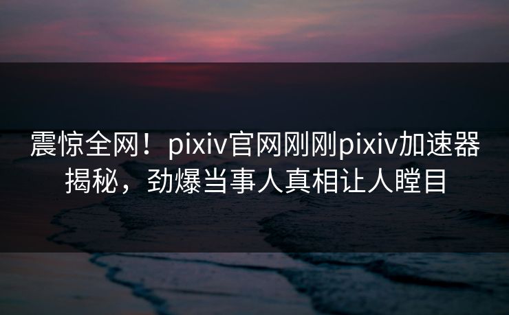 震惊全网！pixiv官网刚刚pixiv加速器揭秘，劲爆当事人真相让人瞠目