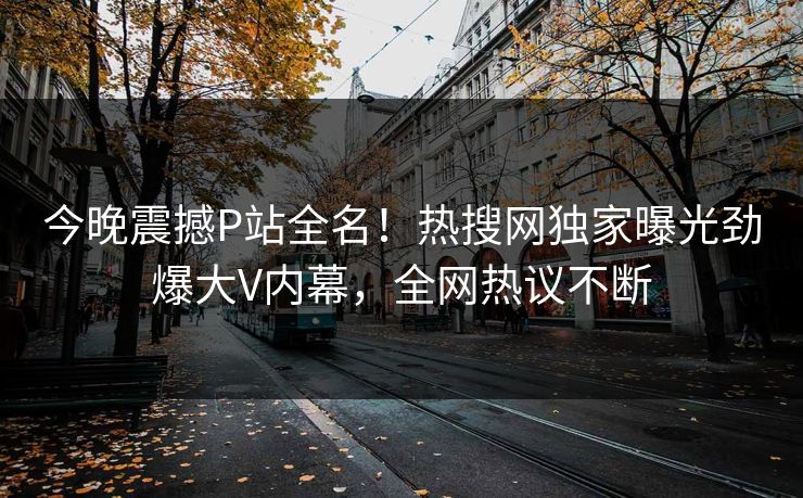 今晚震撼P站全名！热搜网独家曝光劲爆大V内幕，全网热议不断