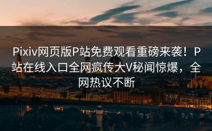 Pixiv网页版P站免费观看重磅来袭！P站在线入口全网疯传大V秘闻惊爆，全网热议不断